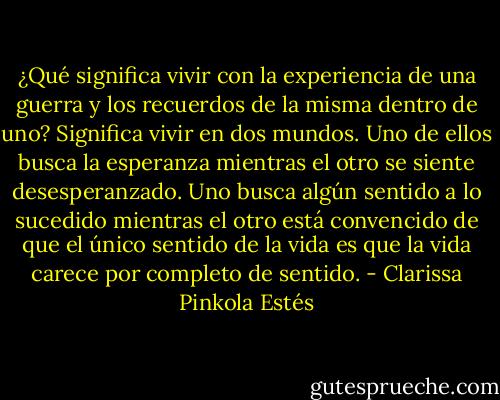 ¿Qué significa vivir con la experiencia de una guerra y los recuerdos de la misma dentro de uno? Significa vivir en dos mundos. Uno de ellos busca la esperanza mientras el otro se siente desesperanzado. Uno busca algún sentido a lo sucedido mientras el otro está convencido de que el único sentido de la vida es que la vida carece por completo de sentido. - Clarissa Pinkola Estés