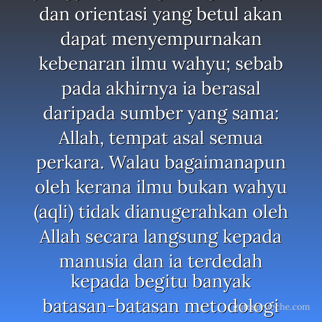 Al-Quran juga mengisyaratkan bahawa terdapat sumber-sumber ilmu yang lain yang jika diiringi dengan kajian dan orientasi yang betul akan dapat menyempurnakan kebenaran ilmu wahyu; sebab pada akhirnya ia berasal daripada sumber yang sama: Allah, tempat asal semua perkara. Walau bagaimanapun oleh kerana ilmu bukan wahyu (aqli) tidak dianugerahkan oleh Allah secara langsung kepada manusia dan ia terdedah kepada begitu banyak batasan-batasan metodologi dan sistem nilai, maka ia tidak mendokong status yang sama seperti wahyu. - Wan Mohd Nor Wan Daud