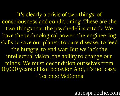 It's clearly a crisis of two things: of consciousness and conditioning. These are the two things that the psychedelics attack. We have the technological power, the engineering skills to save our planet, to cure disease, to feed the hungry, to end war; But we lack the intellectual vision, the ability to change our minds. We must decondition ourselves from 10,000 years of bad behavior. And, it's not easy. - Terence McKenna