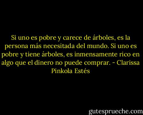 Si uno es pobre y carece de árboles, es la persona más necesitada del mundo. Si uno es pobre y tiene árboles, es inmensamente rico en algo que el dinero no puede comprar. - Clarissa Pinkola Estés