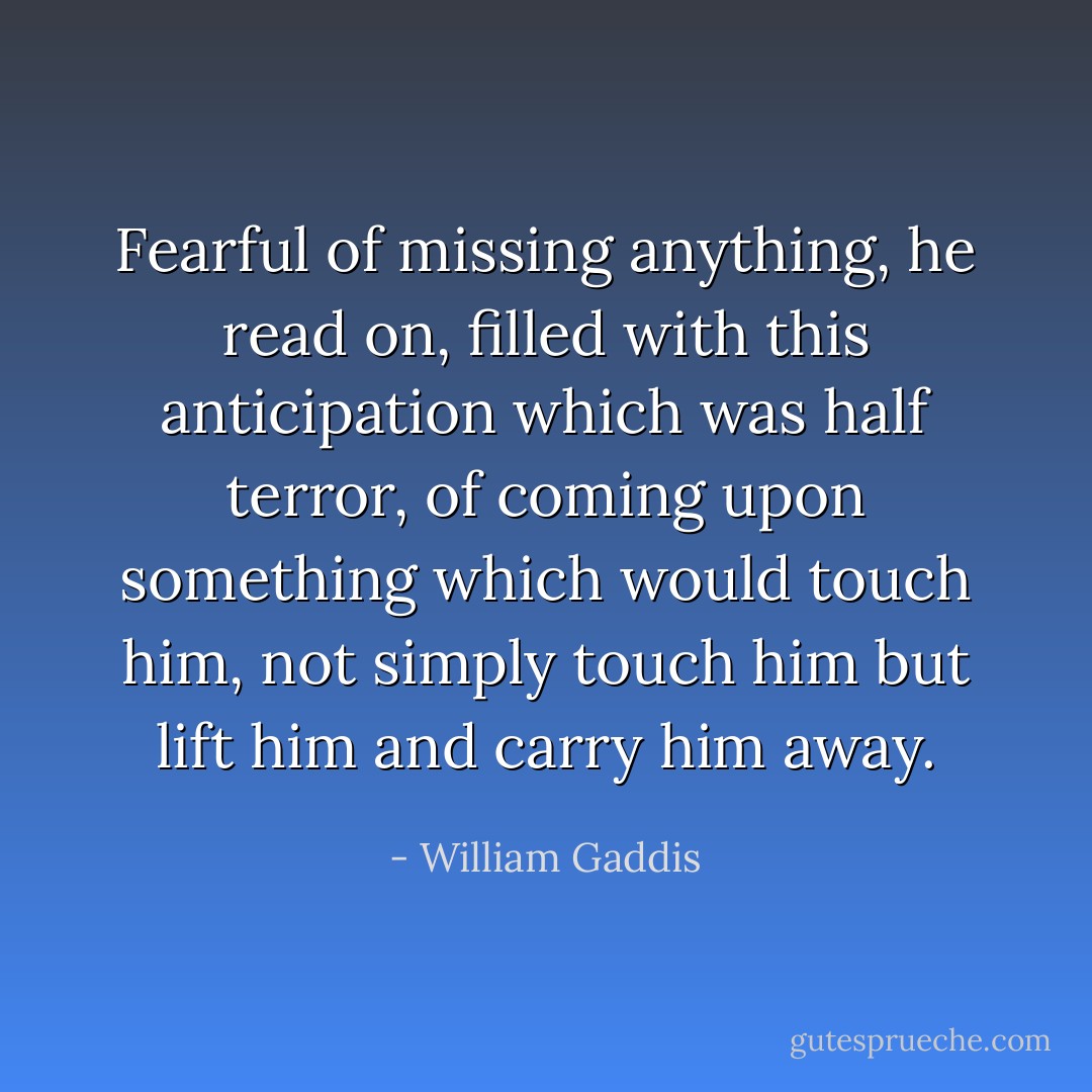 Fearful of missing anything, he read on, filled with this anticipation which was half terror, of coming upon something which would touch him, not simply touch him but lift him and carry him away. - William Gaddis