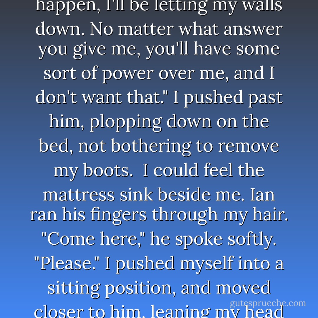 I really need to remember to block my thoughts."<br /><br />"Oh, come on," he pulled me closer towards him. "Why are you so scared?"<br /><br />"Because the second that I let this conversation happen, I'll be letting my walls down. No matter what answer you give me, you'll have some sort of power over me, and I don't want that." I pushed past him, plopping down on the bed, not bothering to remove my boots.<br /><br />I could feel the mattress sink beside me. Ian ran his fingers through my hair. "Come here," he spoke softly. "Please." I pushed myself into a sitting position, and moved closer to him, leaning my head on Ian's shoulder. "I like this, a lot. It feels nice." Ian lifted my chin so that I was forced to look directly at him, and then he leaned in to kiss me. - Nicole Sobon