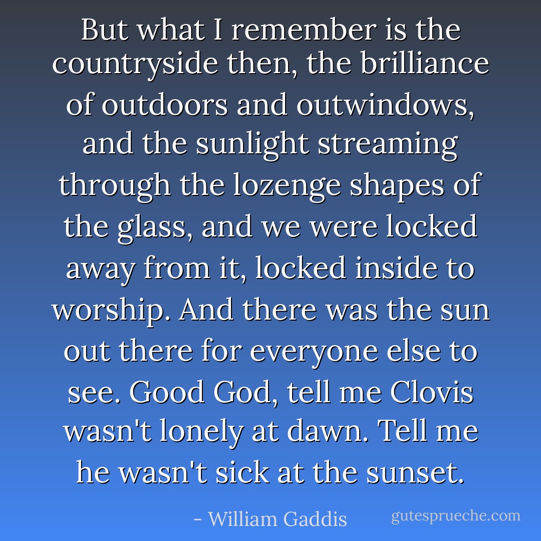 But what I remember is the countryside then, the brilliance of outdoors and outwindows, and the sunlight streaming through the lozenge shapes of the glass, and we were locked away from it, locked inside to worship. And there was the sun out there for everyone else to see. Good God, tell me Clovis wasn't lonely at dawn. Tell me he wasn't sick at the sunset. - William Gaddis