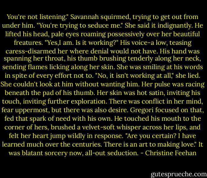 You're not listening." Savannah squirmed, trying to get out from under him. "You're trying to seduce me." She said it indignantly.<br />He lifted his head, pale eyes roaming possessively over her beautiful freatures. "Yes,I am. Is it working?" His voice-a low, teasing caress-disarmed her where denial would not have. His hand was spanning her throat, his thumb brushing tenderly along her neck, sending flames licking along her skin.<br />She was smiling at his words in spite of every effort not to. "No, it isn't working at all," she lied. She couldn't look at him without wanting him. Her pulse was racing beneath the pad of his thumb. Her skin was hot satin, inviting his touch, inviting further exploration. There was conflict in her mind, fear uppermost, but there was also desire. Gregori focused on that, fed that spark of need with his own.<br />He touched his mouth to the corner of hers, brushed a velvet-soft whisper across her lips, and felt her heart jump wildly in response. "Are you certain? I have learned much over the centuries. There is an art to making love." It was blatant sorcery now, all-out seduction. - Christine Feehan