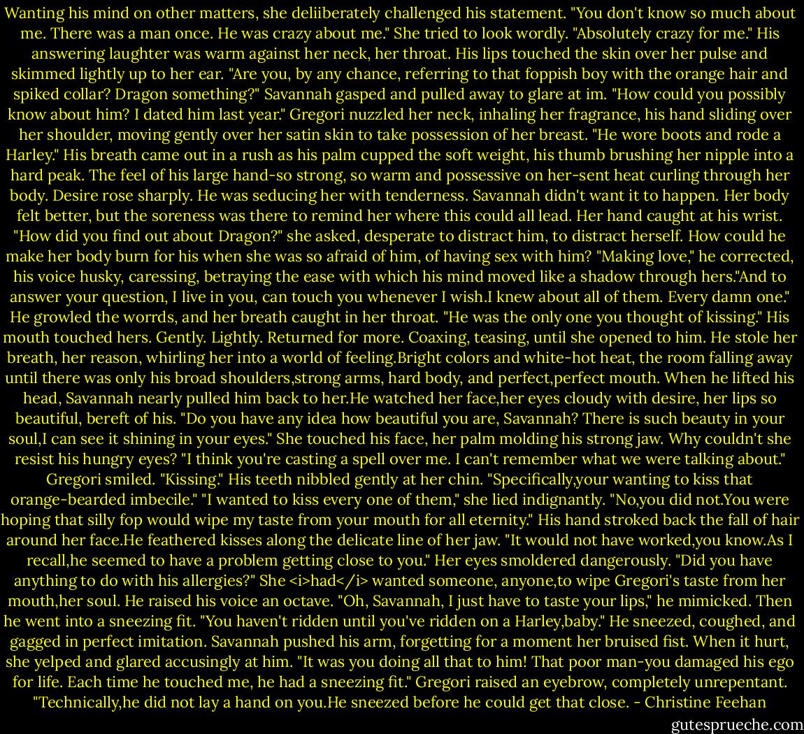 Wanting his mind on other matters, she deliiberately challenged his statement. "You don't know so much about me. There was a man once. He was crazy about me." She tried to look wordly. "Absolutely crazy for me."<br />His answering laughter was warm against her neck, her throat. His lips touched the skin over her pulse and skimmed lightly up to her ear. "Are you, by any chance, referring to that foppish boy with the orange hair and spiked collar? Dragon something?"<br />Savannah gasped and pulled away to glare at im. "How could you possibly know about him? I dated him last year."<br />Gregori nuzzled her neck, inhaling her fragrance, his hand sliding over her shoulder, moving gently over her satin skin to take possession of her breast. "He wore boots and rode a Harley." His breath came out in a rush as his palm cupped the soft weight, his thumb brushing her nipple into a hard peak.<br />The feel of his large hand-so strong, so warm and possessive on her-sent heat curling through her body. Desire rose sharply. He was seducing her with tenderness. Savannah didn't want it to happen. Her body felt better, but the soreness was there to remind her where this could all lead. Her hand caught at his wrist. "How did you find out about Dragon?" she asked, desperate to distract him, to distract herself. How could he make her body burn for his when she was so afraid of him, of having sex with him?<br />"Making love," he corrected, his voice husky, caressing, betraying the ease with which his mind moved like a shadow through hers."And to answer your question, I live in you, can touch you whenever I wish.I knew about all of them. Every damn one." He growled the worrds, and her breath caught in her throat. "He was the only one you thought of kissing." His mouth touched hers. Gently. Lightly. Returned for more. Coaxing, teasing, until she opened to him. He stole her breath, her reason, whirling her into a world of feeling.Bright colors and white-hot heat, the room falling away until there was only his broad shoulders,strong arms, hard body, and perfect,perfect mouth.<br />When he lifted his head, Savannah nearly pulled him back to her.He watched her face,her eyes cloudy with desire, her lips so beautiful, bereft of his. "Do you have any idea how beautiful you are, Savannah? There is such beauty in your soul,I can see it shining in your eyes."<br />She touched his face, her palm molding his strong jaw. Why couldn't she resist his hungry eyes? "I think you're casting a spell over me. I can't remember what we were talking about."<br />Gregori smiled. "Kissing." His teeth nibbled gently at her chin. "Specifically,your wanting to kiss that orange-bearded imbecile."<br />"I wanted to kiss every one of them," she lied indignantly.<br />"No,you did not.You were hoping that silly fop would wipe my taste from your mouth for all eternity." His hand stroked back the fall of hair around her face.He feathered kisses along the delicate line of her jaw. "It would not have worked,you know.As I recall,he seemed to have a problem getting close to you."<br />Her eyes smoldered dangerously. "Did you have anything to do with his allergies?" She <i>had</i> wanted someone, anyone,to wipe Gregori's taste from her mouth,her soul.<br />He raised his voice an octave. "Oh, Savannah, I just have to taste your lips," he mimicked. Then he went into a sneezing fit. "You haven't ridden until you've ridden on a Harley,baby." He sneezed, coughed, and gagged in perfect imitation.<br />Savannah pushed his arm, forgetting for a moment her bruised fist. When it hurt, she yelped and glared accusingly at him. "It was you doing all that to him! That poor man-you damaged his ego for life. Each time he touched me, he had a sneezing fit."<br />Gregori raised an eyebrow, completely unrepentant. "Technically,he did not lay a hand on you.He sneezed before he could get that close. - Christine Feehan