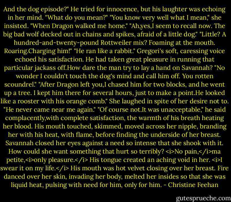 And the dog episode?"<br />He tried for innocence, but his laughter was echoing in her mind. "What do you mean?"<br />"You know very well what I mean," she insisted. "When Dragon walked me home."<br />"Ah,yes,I seem to recall now. The big bad wolf decked out in chains and spikes, afraid of a little dog."<br />"Little? A hundred-and-twenty-pound Rottweiler mix? Foaming at the mouth. Roaring.Charging him!"<br />"He ran like a rabbit." Gregori's soft, caressing voice echoed his satisfaction. He had taken great pleasure in running that particular jackass off.How dare the man try to lay a hand on Savannah?<br />"No wonder I couldn't touch the dog's mind and call him off. You rotten scoundrel."<br />"After Dragon left you,I chased him for two blocks, and he went up a tree. I kept him there for several hours, just to make a point.He looked like a rooster with his orange comb."<br />She laughed in spite of her desire not to. "He never came near me again."<br />"Of course not.It was unacceptable," he said complacently,with complete satisfaction, the warmth of his breath heating her blood. His mouth touched, skimmed, moved across her nipple, branding her with his heat, with flame, before finding the underside of her breast. Savannah closed her eyes against a need so intense that she shook with it. How could she want something that hurt so terribly?<br /><i>No pain,</i>ma petite,<i>only pleasure.</i> His tongue created an aching void in her. <i>I swear it on my life.</i> His mouth was hot velvet closing over her breast. Fire danced over her skin, invading her body, melted her insides so that she was liquid heat, pulsing with need for him, only for him. - Christine Feehan