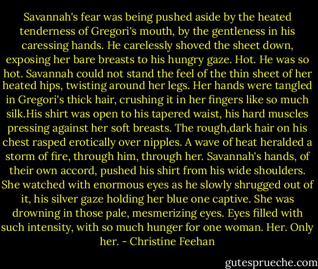 Savannah's fear was being pushed aside by the heated tenderness of Gregori's mouth, by the gentleness in his caressing hands. He carelessly shoved the sheet down, exposing her bare breasts to his hungry gaze. Hot. He was so hot. Savannah could not stand the feel of the thin sheet of her heated hips, twisting around her legs. Her hands were tangled in Gregori's thick hair, crushing it in her fingers like so much silk.His shirt was open to his tapered waist, his hard muscles pressing against her soft breasts. The rough,dark hair on his chest rasped erotically over nipples.<br />A wave of heat heralded a storm of fire, through him, through her. Savannah's hands, of their own accord, pushed his shirt from his wide shoulders. She watched with enormous eyes as he slowly shrugged out of it, his silver gaze holding her blue one captive. She was drowning in those pale, mesmerizing eyes. Eyes filled with such intensity, with so much hunger for one woman. Her. Only her. - Christine Feehan