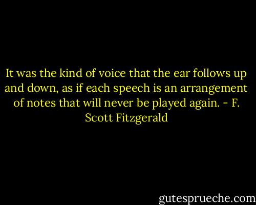 It was the kind of voice that the ear follows up and down, as if each speech is an arrangement of notes that will never be played again. - F. Scott Fitzgerald