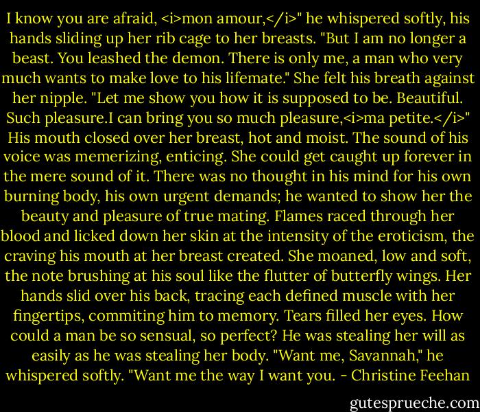 I know you are afraid, <i>mon amour,</i>" he whispered softly, his hands sliding up her rib cage to her breasts. "But I am no longer a beast. You leashed the demon. There is only me, a man who very much wants to make love to his lifemate." She felt his breath against her nipple. "Let me show you how it is supposed to be. Beautiful. Such pleasure.I can bring you so much pleasure,<i>ma petite.</i>" His mouth closed over her breast, hot and moist. The sound of his voice was memerizing, enticing. She could get caught up forever in the mere sound of it. There was no thought in his mind for his own burning body, his own urgent demands; he wanted to show her the beauty and pleasure of true mating.<br />Flames raced through her blood and licked down her skin at the intensity of the eroticism, the craving his mouth at her breast created. She moaned, low and soft, the note brushing at his soul like the flutter of butterfly wings. Her hands slid over his back, tracing each defined muscle with her fingertips, commiting him to memory. Tears filled her eyes. How could a man be so sensual, so perfect? He was stealing her will as easily as he was stealing her body.<br />"Want me, Savannah," he whispered softly. "Want me the way I want you. - Christine Feehan