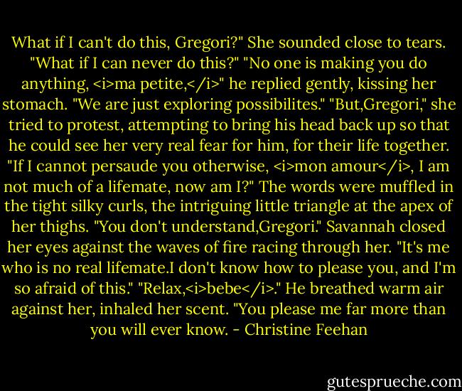 What if I can't do this, Gregori?" She sounded close to tears. "What if I can never do this?"<br />"No one is making you do anything, <i>ma petite,</i>" he replied gently, kissing her stomach. "We are just exploring possibilites."<br />"But,Gregori," she tried to protest, attempting to bring his head back up so that he could see her very real fear for him, for their life together.<br />"If I cannot persaude you otherwise, <i>mon amour</i>, I am not much of a lifemate, now am I?" The words were muffled in the tight silky curls, the intriguing little triangle at the apex of her thighs.<br />"You don't understand,Gregori." Savannah closed her eyes against the waves of fire racing through her. "It's me who is no real lifemate.I don't know how to please you, and I'm so afraid of this."<br />"Relax,<i>bebe</i>." He breathed warm air against her, inhaled her scent. "You please me far more than you will ever know. - Christine Feehan