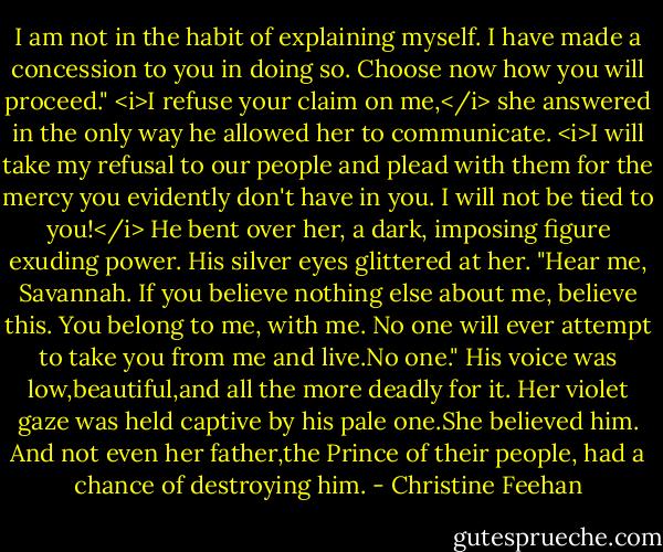 I am not in the habit of explaining myself. I have made a concession to you in doing so. Choose now how you will proceed."<br /><i>I refuse your claim on me,</i> she answered in the only way he allowed her to communicate. <i>I will take my refusal to our people and plead with them for the mercy you evidently don't have in you. I will not be tied to you!</i><br />He bent over her, a dark, imposing figure exuding power. His silver eyes glittered at her. "Hear me, Savannah. If you believe nothing else about me, believe this. You belong to me, with me. No one will ever attempt to take you from me and live.No one." His voice was low,beautiful,and all the more deadly for it.<br />Her violet gaze was held captive by his pale one.She believed him. And not even her father,the Prince of their people, had a chance of destroying him. - Christine Feehan