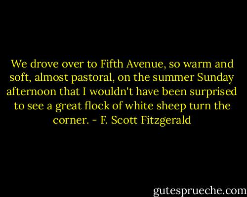 We drove over to Fifth Avenue, so warm and soft, almost pastoral, on the summer Sunday afternoon that I wouldn't have been surprised to see a great flock of white sheep turn the corner. - F. Scott Fitzgerald