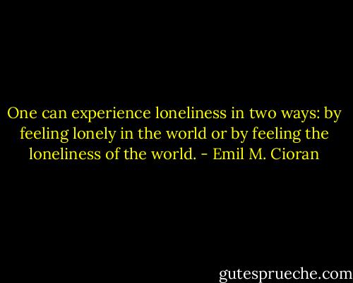 One can experience loneliness in two ways: by feeling lonely in the world or by feeling the loneliness of the world. - Emil M. Cioran