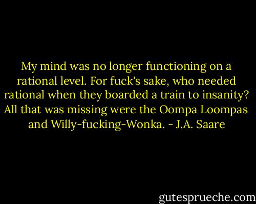 My mind was no longer functioning on a rational level. For fuck's sake, who needed rational when they boarded a train to insanity? All that was missing were the Oompa Loompas and Willy-fucking-Wonka. - J.A. Saare