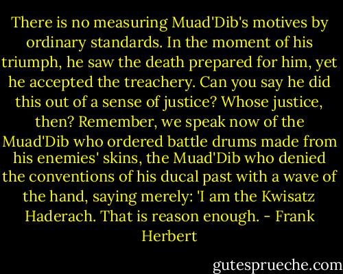 There is no measuring Muad'Dib's motives by ordinary standards. In the moment of his triumph, he saw the death prepared for him, yet he accepted the treachery. Can you say he did this out of a sense of justice? Whose justice, then? Remember, we speak now of the Muad'Dib who ordered battle drums made from his enemies' skins, the Muad'Dib who denied the conventions of his ducal past with a wave of the hand, saying merely: 'I am the Kwisatz Haderach. That is reason enough. - Frank Herbert