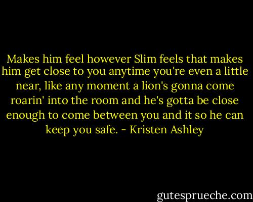 Makes him feel however Slim feels that makes him get close to you anytime you're even a little near, like any moment a lion's gonna come roarin' into the room and he's gotta be close enough to come between you and it so he can keep you safe. - Kristen Ashley