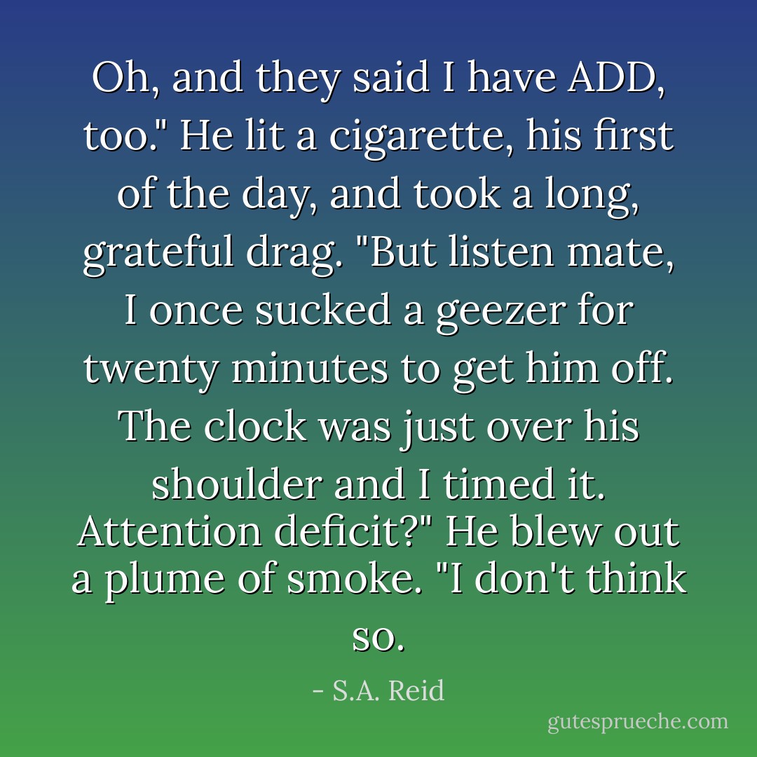 Oh, and they said I have ADD, too." He lit a cigarette, his first of the day, and took a long, grateful drag. "But listen mate, I once sucked a geezer for twenty minutes to get him off. The clock was just over his shoulder and I timed it. Attention deficit?" He blew out a plume of smoke. "I don't think so. - S.A. Reid