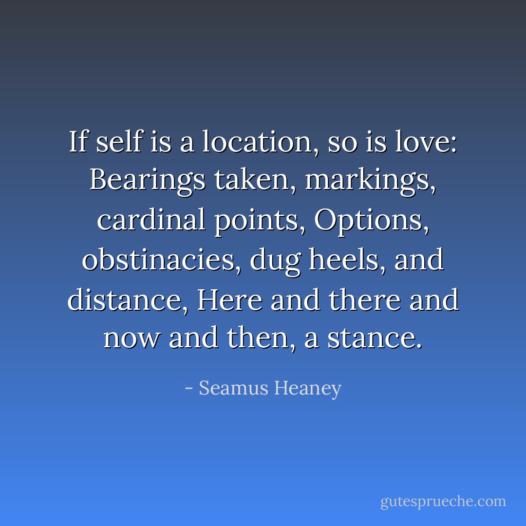 If self is a location, so is love:<br />Bearings taken, markings, cardinal points,<br />Options, obstinacies, dug heels, and distance,<br />Here and there and now and then, a stance. - Seamus Heaney