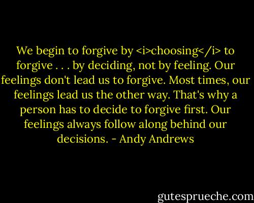 We begin to forgive by <i>choosing</i> to forgive . . . by deciding, not by feeling. Our feelings don't lead us to forgive. Most times, our feelings lead us the other way. That's why a person has to decide to forgive first. Our feelings always follow along behind our decisions. - Andy Andrews