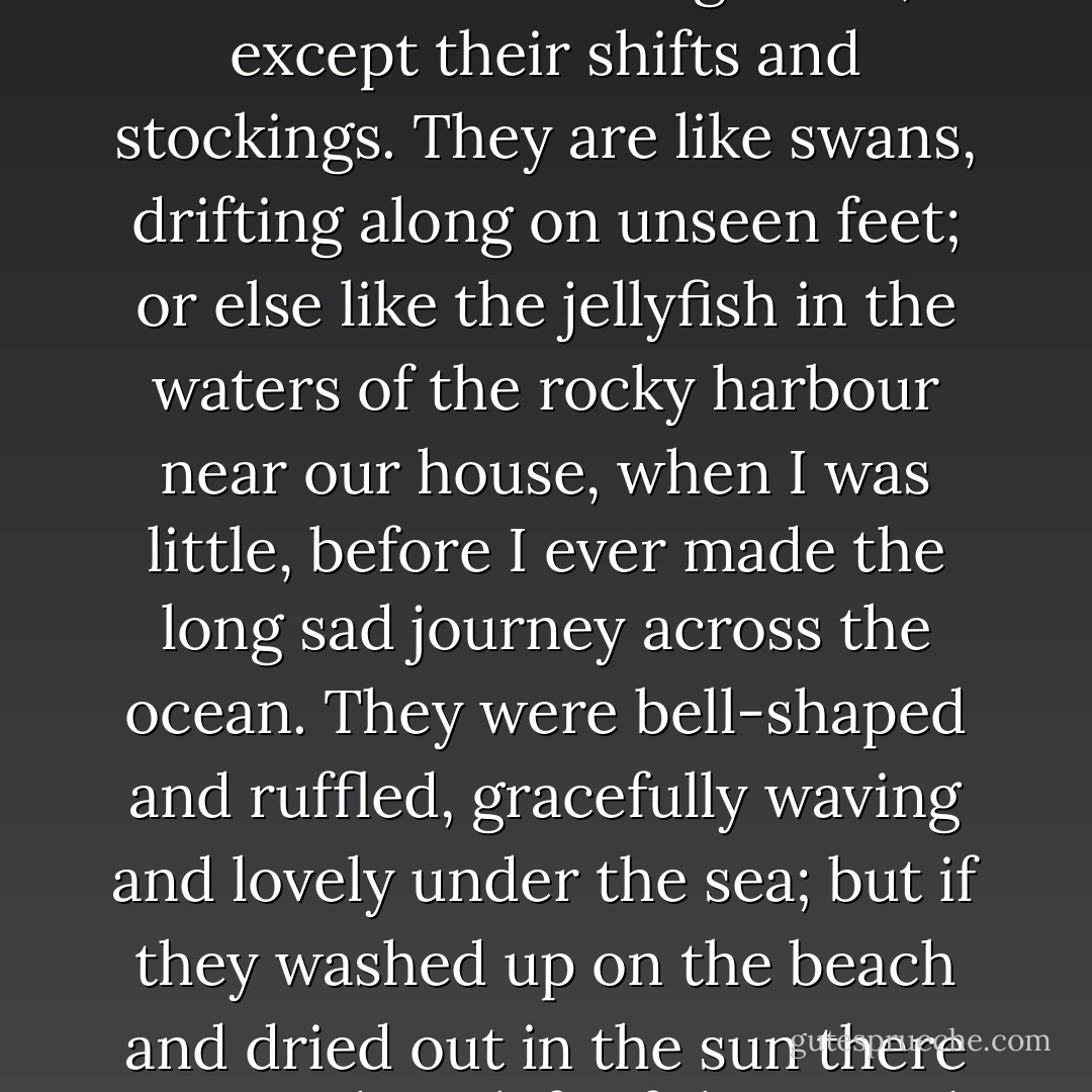 It's a wonder they can sit down at all, and when they walk, nothing touches their legs under the billowing skirts, except their shifts and stockings. They are like swans, drifting along on unseen feet; or else like the jellyfish in the waters of the rocky harbour near our house, when I was little, before I ever made the long sad journey across the ocean. They were bell-shaped and ruffled, gracefully waving and lovely under the sea; but if they washed up on the beach and dried out in the sun there was nothing left of them. And that is what the ladies are like: mostly water. - Margaret Atwood