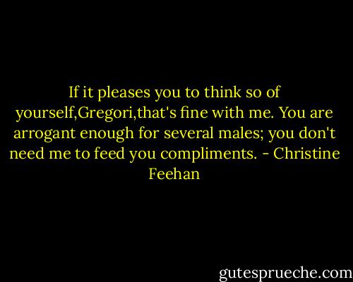 If it pleases you to think so of yourself,Gregori,that's fine with me. You are arrogant enough for several males; you don't need me to feed you compliments. - Christine Feehan