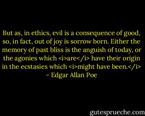 But as, in ethics, evil is a consequence of good, so, in fact, out of joy is sorrow born. Either the memory of past bliss is the anguish of today, or the agonies which <i>are</i> have their origin in the ecstasies which <i>might have been.</i> - Edgar Allan Poe