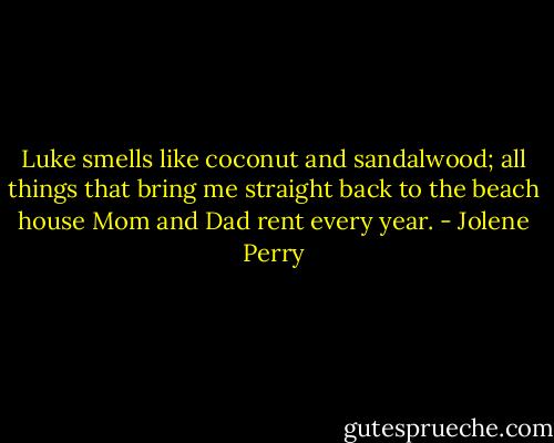Luke smells like coconut and sandalwood; all things that bring me straight back to the beach house Mom and Dad rent every year. - Jolene Perry