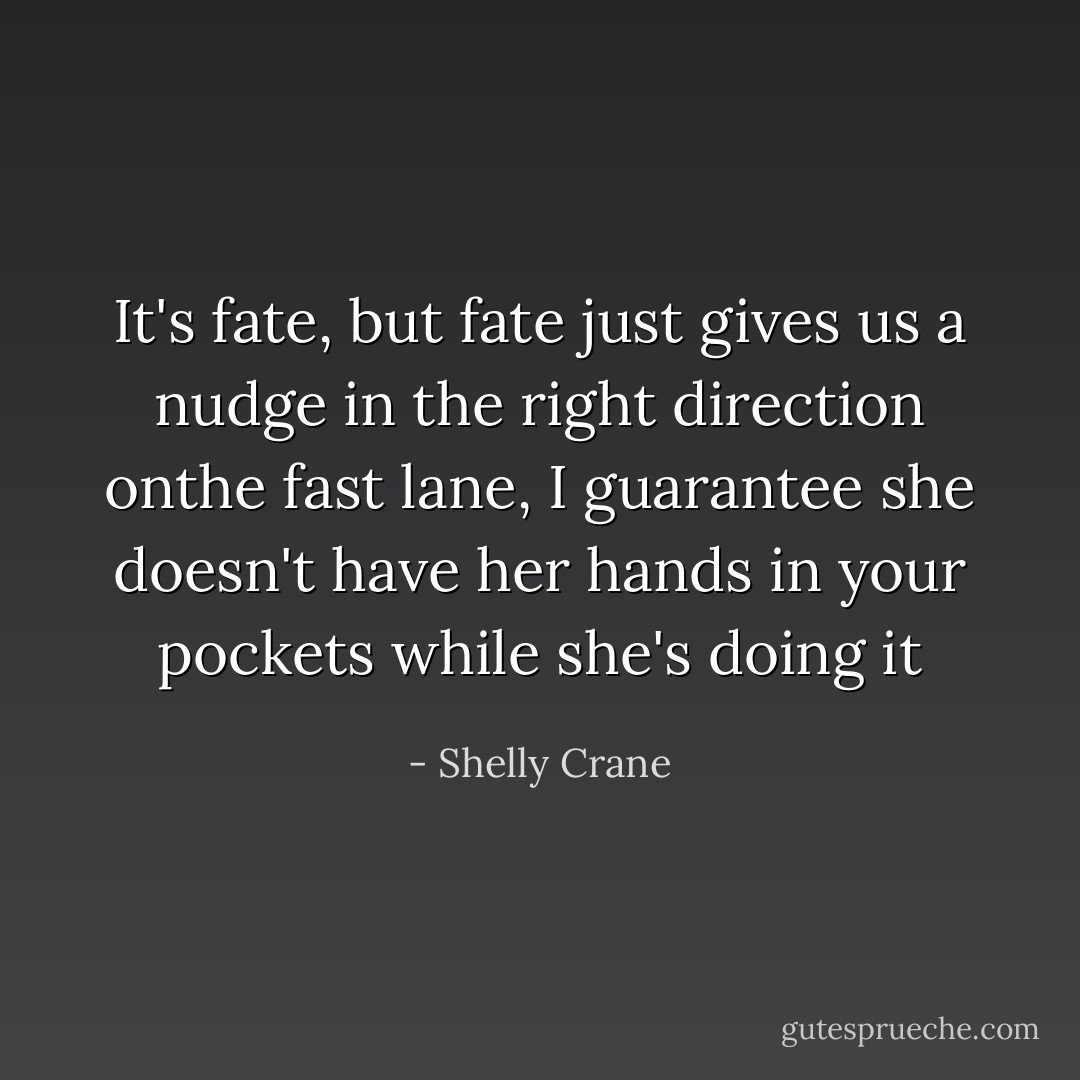 It's fate, but fate just gives us a nudge in the right direction onthe fast lane, I guarantee she doesn't have her hands in your pockets while she's doing it - Shelly Crane