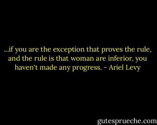 ...if you are the exception that proves the rule, and the rule is that woman are inferior, you haven't made any progress. - Ariel Levy