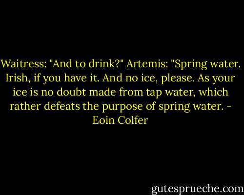 Waitress: "And to drink?"<br />Artemis: "Spring water. Irish, if you have it. And no ice, please. As your ice is no doubt made from tap water, which rather defeats the purpose of spring water. - Eoin Colfer