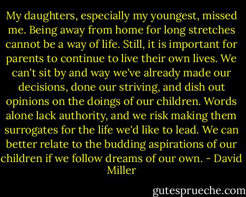 My daughters, especially my youngest, missed me. Being away from home for long stretches cannot be a way of life. Still, it is important for parents to continue to live their own lives. We can't sit by and way we've already made our decisions, done our striving, and dish out opinions on the doings of our children. Words alone lack authority, and we risk making them surrogates for the life we'd like to lead. We can better relate to the budding aspirations of our children if we follow dreams of our own. - David Miller