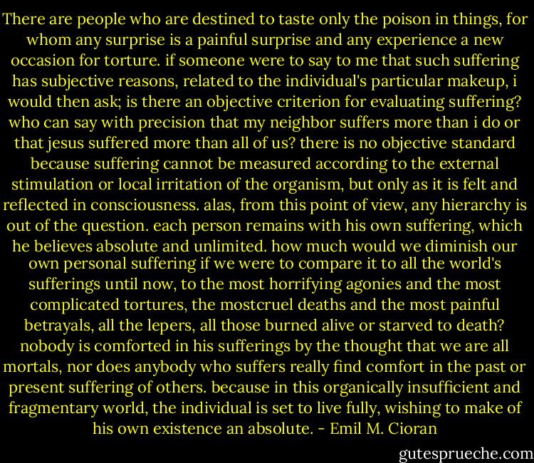 There are people who are destined to taste only the poison in things, for whom any surprise is a painful surprise and any experience a new occasion for torture. if someone were to say to me that such suffering has subjective reasons, related to the individual's particular makeup, i would then ask; is there an objective criterion for evaluating suffering? who can say with precision that my neighbor suffers more than i do or that jesus suffered more than all of us? there is no objective standard because suffering cannot be measured according to the external stimulation or local irritation of the organism, but only as it is felt and reflected in consciousness. alas, from this point of view, any hierarchy is out of the question. each person remains with his own suffering, which he believes absolute and unlimited. how much would we diminish our own personal suffering if we were to compare it to all the world's sufferings until now, to the most horrifying agonies and the most complicated tortures, the mostcruel deaths and the most painful betrayals, all the lepers, all those burned alive or starved to death? nobody is comforted in his sufferings by the thought that we are all mortals, nor does anybody who suffers really find comfort in the past or present suffering of others. because in this organically insufficient and fragmentary world, the individual is set to live fully, wishing to make of his own existence an absolute. - Emil M. Cioran