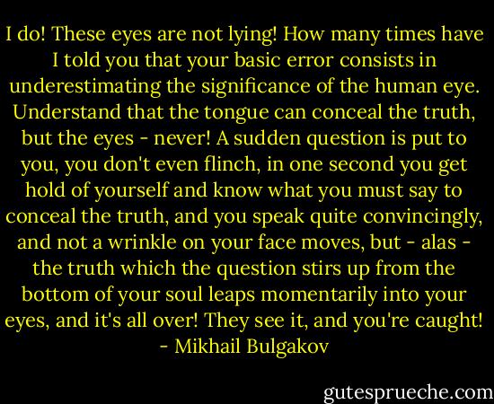 I do! These eyes are not lying! How many times have I told you that your basic error consists in underestimating the significance of the human eye. Understand that the tongue can conceal the truth, but the eyes - never! A sudden question is put to you, you don't even flinch, in one second you get hold of yourself and know what you must say to conceal the truth, and you speak quite convincingly, and not a wrinkle on your face moves, but - alas - the truth which the question stirs up from the bottom of your soul leaps momentarily into your eyes, and it's all over! They see it, and you're caught! - Mikhail Bulgakov