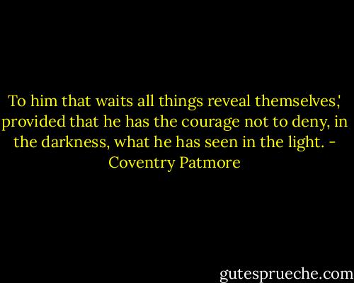 To him that waits all things reveal themselves,' provided that he has the courage not to deny, in the darkness, what he has seen in the light. - Coventry Patmore