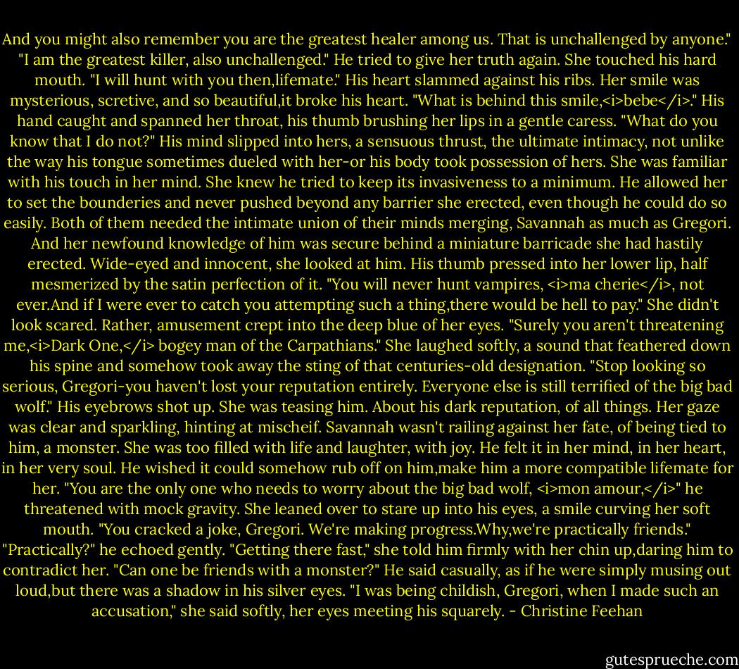 And you might also remember you are the greatest healer among us. That is unchallenged by anyone."<br />"I am the greatest killer, also unchallenged." He tried to give her truth again.<br />She touched his hard mouth. "I will hunt with you then,lifemate."<br />His heart slammed against his ribs. Her smile was mysterious, scretive, and so beautiful,it broke his heart. "What is behind this smile,<i>bebe</i>." His hand caught and spanned her throat, his thumb brushing her lips in a gentle caress. "What do you know that I do not?" His mind slipped into hers, a sensuous thrust, the ultimate intimacy, not unlike the way his tongue sometimes dueled with her-or his body took possession of hers.<br />She was familiar with his touch in her mind. She knew he tried to keep its invasiveness to a minimum. He allowed her to set the bounderies and never pushed beyond any barrier she erected, even though he could do so easily. Both of them needed the intimate union of their minds merging, Savannah as much as Gregori. And her newfound knowledge of him was secure behind a miniature barricade she had hastily erected. Wide-eyed and innocent, she looked at him.<br />His thumb pressed into her lower lip, half mesmerized by the satin perfection of it. "You will never hunt vampires, <i>ma cherie</i>, not ever.And if I were ever to catch you attempting such a thing,there would be hell to pay."<br />She didn't look scared. Rather, amusement crept into the deep blue of her eyes. "Surely you aren't threatening me,<i>Dark One,</i> bogey man of the Carpathians." She laughed softly, a sound that feathered down his spine and somehow took away the sting of that centuries-old designation. "Stop looking so serious, Gregori-you haven't lost your reputation entirely. Everyone else is still terrified of the big bad wolf."<br />His eyebrows shot up. She was teasing him. About his dark reputation, of all things. Her gaze was clear and sparkling, hinting at mischeif. Savannah wasn't railing against her fate, of being tied to him, a monster. She was too filled with life and laughter, with joy. He felt it in her mind, in her heart, in her very soul. He wished it could somehow rub off on him,make him a more compatible lifemate for her. "You are the only one who needs to worry about the big bad wolf, <i>mon amour,</i>" he threatened with mock gravity.<br />She leaned over to stare up into his eyes, a smile curving her soft mouth. "You cracked a joke, Gregori. We're making progress.Why,we're practically friends."<br />"Practically?" he echoed gently.<br />"Getting there fast," she told him firmly with her chin up,daring him to contradict her.<br />"Can one be friends with a monster?" He said casually, as if he were simply musing out loud,but there was a shadow in his silver eyes.<br />"I was being childish, Gregori, when I made such an accusation," she said softly, her eyes meeting his squarely. - Christine Feehan
