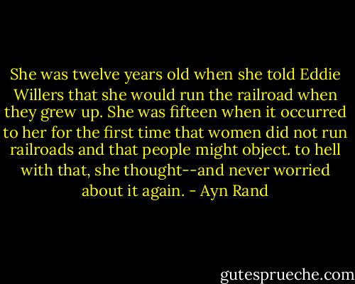 She was twelve years old when she told Eddie Willers that she would run the railroad when they grew up. She was fifteen when it occurred to her for the first time that women did not run railroads and that people might object. to hell with that, she thought--and never worried about it again. - Ayn Rand