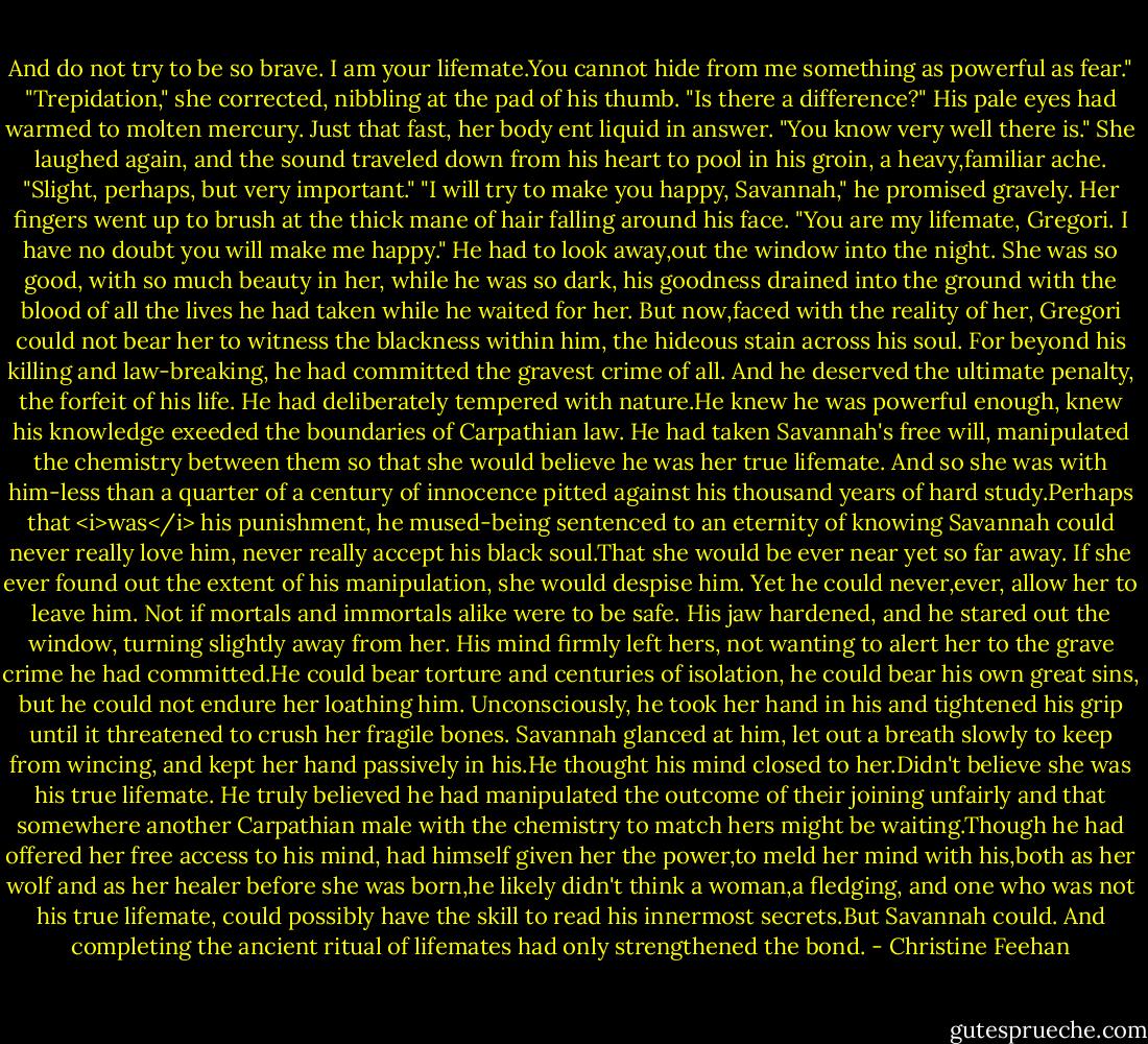 And do not try to be so brave. I am your lifemate.You cannot hide from me something as powerful as fear."<br />"Trepidation," she corrected, nibbling at the pad of his thumb.<br />"Is there a difference?" His pale eyes had warmed to molten mercury. Just that fast, her body ent liquid in answer.<br />"You know very well there is." She laughed again, and the sound traveled down from his heart to pool in his groin, a heavy,familiar ache. "Slight, perhaps, but very important."<br />"I will try to make you happy, Savannah," he promised gravely.<br />Her fingers went up to brush at the thick mane of hair falling around his face. "You are my lifemate, Gregori. I have no doubt you will make me happy."<br />He had to look away,out the window into the night. She was so good, with so much beauty in her, while he was so dark, his goodness drained into the ground with the blood of all the lives he had taken while he waited for her. But now,faced with the reality of her, Gregori could not bear her to witness the blackness within him, the hideous stain across his soul.<br />For beyond his killing and law-breaking, he had committed the gravest crime of all. And he deserved the ultimate penalty, the forfeit of his life. He had deliberately tempered with nature.He knew he was powerful enough, knew his knowledge exeeded the boundaries of Carpathian law. He had taken Savannah's free will, manipulated the chemistry between them so that she would believe he was her true lifemate. And so she was with him-less than a quarter of a century of innocence pitted against his thousand years of hard study.Perhaps that <i>was</i> his punishment, he mused-being sentenced to an eternity of knowing Savannah could never really love him, never really accept his black soul.That she would be ever near yet so far away.<br />If she ever found out the extent of his manipulation, she would despise him. Yet he could never,ever, allow her to leave him. Not if mortals and immortals alike were to be safe. His jaw hardened, and he stared out the window, turning slightly away from her. His mind firmly left hers, not wanting to alert her to the grave crime he had committed.He could bear torture and centuries of isolation, he could bear his own great sins, but he could not endure her loathing him. Unconsciously, he took her hand in his and tightened his grip until it threatened to crush her fragile bones.<br />Savannah glanced at him, let out a breath slowly to keep from wincing, and kept her hand passively in his.He thought his mind closed to her.Didn't believe she was his true lifemate. He truly believed he had manipulated the outcome of their joining unfairly and that somewhere another Carpathian male with the chemistry to match hers might be waiting.Though he had offered her free access to his mind, had himself given her the power,to meld her mind with his,both as her wolf and as her healer before she was born,he likely didn't think a woman,a fledging, and one who was not his true lifemate, could possibly have the skill to read his innermost secrets.But Savannah could. And completing the ancient ritual of lifemates had only strengthened the bond. - Christine Feehan