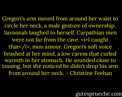 Gregori's arm moved from around her waist to circle her neck, a male gesture of ownership. Savannah laughed to herself. Carpathian men were not far from the cave.<br /><i>I caught that</i>, mon amour. Gregori's soft voice brushed at her mind, a low caress that curled warmth in her stomach. He sounded close to teasing, but she noticed he didn't drop his arm from around her neck. - Christine Feehan