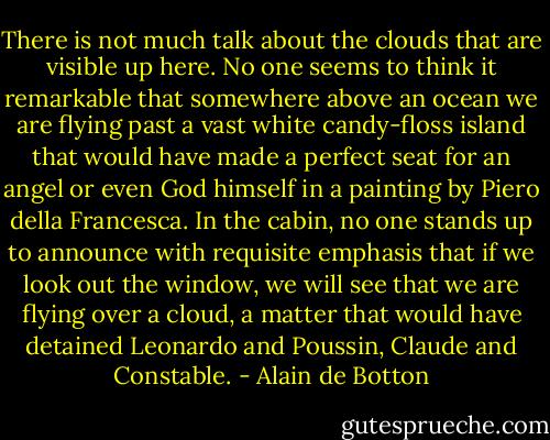 There is not much talk about the clouds that are visible up here. No one seems to think it remarkable that somewhere above an ocean we are flying past a vast white candy-floss island that would have made a perfect seat for an angel or even God himself in a painting by Piero della Francesca. In the cabin, no one stands up to announce with requisite emphasis that if we look out the window, we will see that we are flying over a cloud, a matter that would have detained Leonardo and Poussin, Claude and Constable. - Alain de Botton