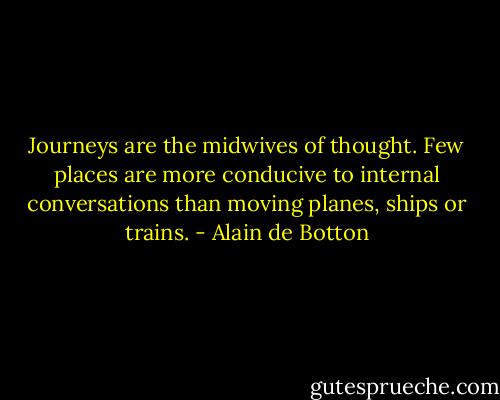 Journeys are the midwives of thought. Few places are more conducive to internal conversations than moving planes, ships or trains. - Alain de Botton