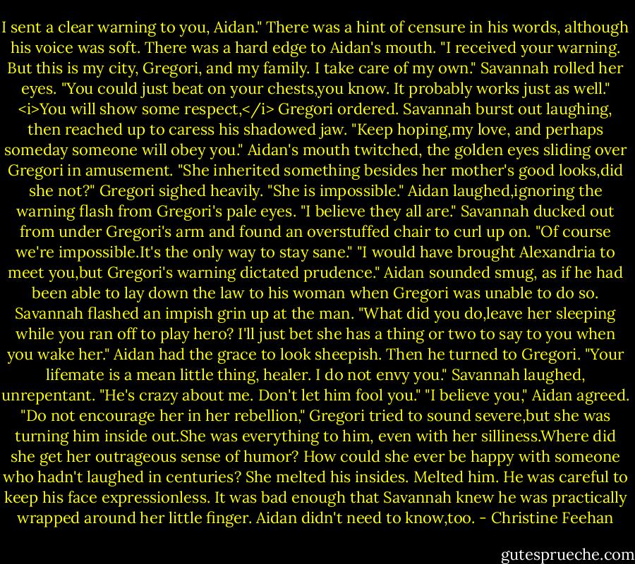 I sent a clear warning to you, Aidan." There was a hint of censure in his words, although his voice was soft.<br />There was a hard edge to Aidan's mouth. "I received your warning. But this is my city, Gregori, and my family. I take care of my own."<br />Savannah rolled her eyes. "You could just beat on your chests,you know. It probably works just as well."<br /><i>You will show some respect,</i> Gregori ordered.<br />Savannah burst out laughing, then reached up to caress his shadowed jaw. "Keep hoping,my love, and perhaps someday someone will obey you."<br />Aidan's mouth twitched, the golden eyes sliding over Gregori in amusement. "She inherited something besides her mother's good looks,did she not?"<br />Gregori sighed heavily. "She is impossible."<br />Aidan laughed,ignoring the warning flash from Gregori's pale eyes. "I believe they all are."<br />Savannah ducked out from under Gregori's arm and found an overstuffed chair to curl up on. "Of course we're impossible.It's the only way to stay sane."<br />"I would have brought Alexandria to meet you,but Gregori's warning dictated prudence." Aidan sounded smug, as if he had been able to lay down the law to his woman when Gregori was unable to do so.<br />Savannah flashed an impish grin up at the man. "What did you do,leave her sleeping while you ran off to play hero? I'll just bet she has a thing or two to say to you when you wake her."<br />Aidan had the grace to look sheepish. Then he turned to Gregori. "Your lifemate is a mean little thing, healer. I do not envy you."<br />Savannah laughed, unrepentant. "He's crazy about me. Don't let him fool you."<br />"I believe you," Aidan agreed.<br />"Do not encourage her in her rebellion," Gregori tried to sound severe,but she was turning him inside out.She was everything to him, even with her silliness.Where did she get her outrageous sense of humor? How could she ever be happy with someone who hadn't laughed in centuries? She melted his insides. Melted him. He was careful to keep his face expressionless. It was bad enough that Savannah knew he was practically wrapped around her little finger. Aidan didn't need to know,too. - Christine Feehan
