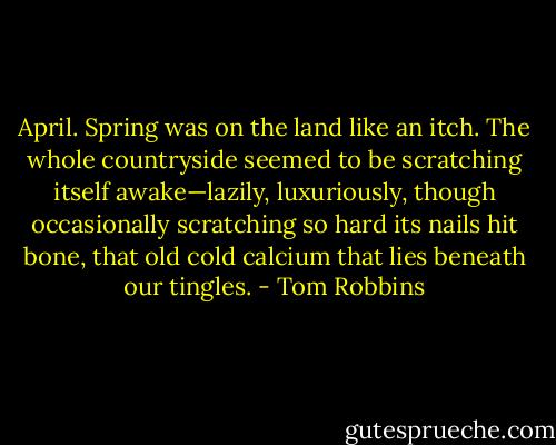 April. Spring was on the land like an itch. The whole countryside seemed to be scratching itself awake—lazily, luxuriously, though occasionally scratching so hard its nails hit bone, that old cold calcium that lies beneath our tingles. - Tom Robbins