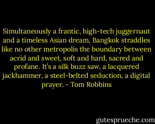 Simultaneously a frantic, high-tech juggernaut and a timeless Asian dream, Bangkok straddles like no other metropolis the boundary between acrid and sweet, soft and hard, sacred and profane. It’s a silk buzz saw, a lacquered jackhammer, a steel-belted seduction, a digital prayer. - Tom Robbins