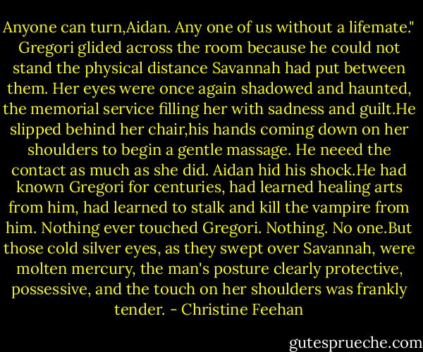 Anyone can turn,Aidan. Any one of us without a lifemate." Gregori glided across the room because he could not stand the physical distance Savannah had put between them. Her eyes were once again shadowed and haunted, the memorial service filling her with sadness and guilt.He slipped behind her chair,his hands coming down on her shoulders to begin a gentle massage. He neeed the contact as much as she did.<br />Aidan hid his shock.He had known Gregori for centuries, had learned healing arts from him, had learned to stalk and kill the vampire from him. Nothing ever touched Gregori. Nothing. No one.But those cold silver eyes, as they swept over Savannah, were molten mercury, the man's posture clearly protective, possessive, and the touch on her shoulders was frankly tender. - Christine Feehan