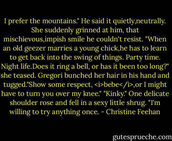 I prefer the mountains." He said it quietly,neutrally.<br />She suddenly grinned at him, that mischievous,impish smile he couldn't resist. "When an old geezer marries a young chick,he has to learn to get back into the swing of things. Party time. Night life.Does it ring a bell, or has it been too long?" she teased.<br />Gregori bunched her hair in his hand and tugged."Show some respect, <i>bebe</i>,or I might have to turn you over my knee."<br />"Kinky." One delicate shoulder rose and fell in a sexy little shrug. "I'm willing to try anything once. - Christine Feehan