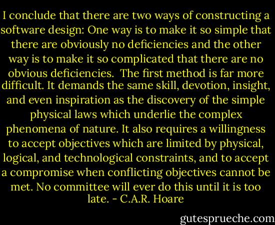 I conclude that there are two ways of constructing a software design: One way is to make it so simple that there are obviously no deficiencies and the other way is to make it so complicated that there are no obvious deficiencies.<br /><br />The first method is far more difficult. It demands the same skill, devotion, insight, and even inspiration as the discovery of the simple physical laws which underlie the complex phenomena of nature. It also requires a willingness to accept objectives which are limited by physical, logical, and technological constraints, and to accept a compromise when conflicting objectives cannot be met. No committee will ever do this until it is too late. - C.A.R. Hoare