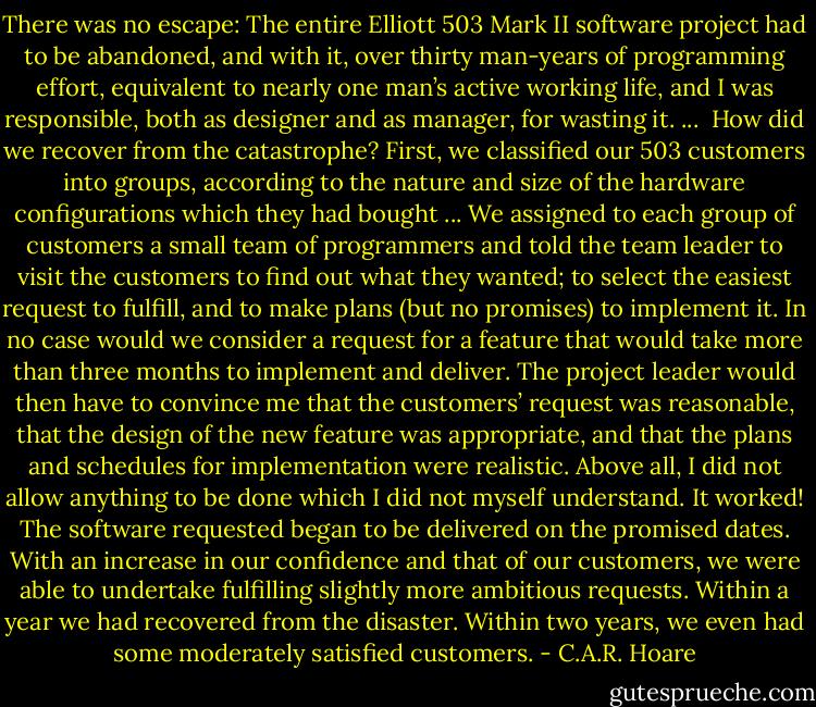 There was no escape: The entire Elliott 503 Mark II software project had to be abandoned, and with it, over thirty man-years of programming effort, equivalent to nearly one man’s active working life, and I was responsible, both as designer and as manager, for wasting it. ...<br /><br />How did we recover from the catastrophe? First, we classified our 503 customers into groups, according to the nature and size of the hardware configurations which they had bought ... We assigned to each group of customers a small team of programmers and told the team leader to visit the customers to find out what they wanted; to select the easiest request to fulfill, and to make plans (but no promises) to implement it. In no case would we consider a request for a feature that would take more than three months to implement and deliver. The project leader would then have to convince me that the customers’ request was reasonable, that the design of the new feature was appropriate, and that the plans and schedules for implementation were realistic. Above all, I did not allow anything to be done which I did not myself understand. It worked! The software requested began to be delivered on the promised dates. With an increase in our confidence and that of our customers, we were able to undertake fulfilling slightly more ambitious requests. Within a year we had recovered from the disaster. Within two years, we even had some moderately satisfied customers. - C.A.R. Hoare