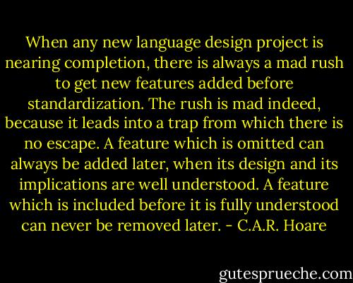 When any new language design project is nearing completion, there is always a mad rush to get new features added before standardization. The rush is mad indeed, because it leads into a trap from which there is no escape. A feature which is omitted can always be added later, when its design and its implications are well understood. A feature which is included before it is fully understood can never be removed later. - C.A.R. Hoare