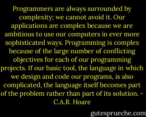 Programmers are always surrounded by complexity; we cannot avoid it. Our applications are complex because we are ambitious to use our computers in ever more sophisticated ways. Programming is complex because of the large number of conflicting objectives for each of our programming projects. If our basic tool, the language in which we design and code our programs, is also complicated, the language itself becomes part of the problem rather than part of its solution. - C.A.R. Hoare