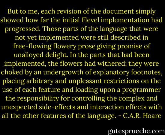 But to me, each revision of the document simply showed how far the initial Flevel implementation had progressed. Those parts of the language that were not yet implemented were still described in free-flowing flowery prose giving promise of unalloyed delight. In the parts that had been implemented, the flowers had withered; they were choked by an undergrowth of explanatory footnotes, placing arbitrary and unpleasant restrictions on the use of each feature and loading upon a programmer the responsibility for controlling the complex and unexpected side-effects and interaction effects with all the other features of the language. - C.A.R. Hoare